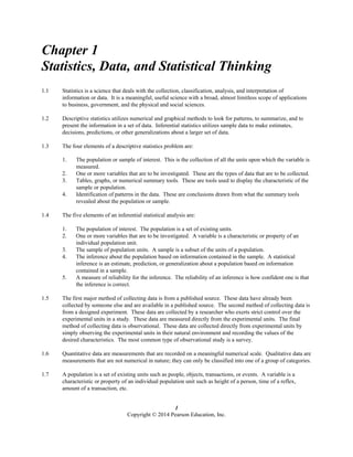 1
Copyright © 2014 Pearson Education, Inc.
Chapter 1
Statistics, Data, and Statistical Thinking
1.1 Statistics is a science that deals with the collection, classification, analysis, and interpretation of
information or data. It is a meaningful, useful science with a broad, almost limitless scope of applications
to business, government, and the physical and social sciences.
1.2 Descriptive statistics utilizes numerical and graphical methods to look for patterns, to summarize, and to
present the information in a set of data. Inferential statistics utilizes sample data to make estimates,
decisions, predictions, or other generalizations about a larger set of data.
1.3 The four elements of a descriptive statistics problem are:
1. The population or sample of interest. This is the collection of all the units upon which the variable is
measured.
2. One or more variables that are to be investigated. These are the types of data that are to be collected.
3. Tables, graphs, or numerical summary tools. These are tools used to display the characteristic of the
sample or population.
4. Identification of patterns in the data. These are conclusions drawn from what the summary tools
revealed about the population or sample.
1.4 The five elements of an inferential statistical analysis are:
1. The population of interest. The population is a set of existing units.
2. One or more variables that are to be investigated. A variable is a characteristic or property of an
individual population unit.
3. The sample of population units. A sample is a subset of the units of a population.
4. The inference about the population based on information contained in the sample. A statistical
inference is an estimate, prediction, or generalization about a population based on information
contained in a sample.
5. A measure of reliability for the inference. The reliability of an inference is how confident one is that
the inference is correct.
1.5 The first major method of collecting data is from a published source. These data have already been
collected by someone else and are available in a published source. The second method of collecting data is
from a designed experiment. These data are collected by a researcher who exerts strict control over the
experimental units in a study. These data are measured directly from the experimental units. The final
method of collecting data is observational. These data are collected directly from experimental units by
simply observing the experimental units in their natural environment and recording the values of the
desired characteristics. The most common type of observational study is a survey.
1.6 Quantitative data are measurements that are recorded on a meaningful numerical scale. Qualitative data are
measurements that are not numerical in nature; they can only be classified into one of a group of categories.
1.7 A population is a set of existing units such as people, objects, transactions, or events. A variable is a
characteristic or property of an individual population unit such as height of a person, time of a reflex,
amount of a transaction, etc.
 