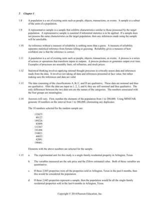 Chapter 1
Copyright © 2014 Pearson Education, Inc.
2
1.8 A population is a set of existing units such as people, objects, transactions, or events. A sample is a subset
of the units of a population.
1.9 A representative sample is a sample that exhibits characteristics similar to those possessed by the target
population. A representative sample is essential if inferential statistics is to be applied. If a sample does
not possess the same characteristics as the target population, then any inferences made using the sample
will be unreliable.
1.10 An inference without a measure of reliability is nothing more than a guess. A measure of reliability
separates statistical inference from fortune telling or guessing. Reliability gives a measure of how
confident one is that the inference is correct.
1.11 A population is a set of existing units such as people, objects, transactions, or events. A process is a series
of actions or operations that transform inputs to outputs. A process produces or generates output over time.
Examples of processes are assembly lines, oil refineries, and stock prices.
1.12 Statistical thinking involves applying rational thought processes to critically assess data and inferences
made from the data. It involves not taking all data and inferences presented at face value, but rather
making sure the inferences and data are valid.
1.13 The data consisting of the classifications A, B, C, and D are qualitative. These data are nominal and thus
are qualitative. After the data are input as 1, 2, 3, and 4, they are still nominal and thus qualitative. The
only differences between the two data sets are the names of the categories. The numbers associated with
the four groups are meaningless.
1.14 Answers will vary. First, number the elements of the population from 1 to 200,000. Using MINITAB,
generate 10 numbers on the interval from 1 to 200,000, eliminating any duplicates.
The 10 numbers selected for the random sample are:
135075
89127
189226
83899
112367
191496
110021
44853
42091
198461
Elements with the above numbers are selected for the sample.
1.15 a. The experimental unit for this study is a single-family residential property in Arlington, Texas.
b. The variables measured are the sale price and the Zillow estimated value. Both of these variables are
quantitative.
c. If these 2,045 properties were all the properties sold in Arlington, Texas in the past 6 months, then
this would be considered the population.
d. If these 2,045 properties represent a sample, then the population would be all the single-family
residential properties sold in the last 6 months in Arlington, Texas.
 