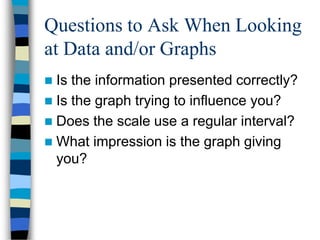 Questions to Ask When Looking
at Data and/or Graphs
 Is the information presented correctly?
 Is the graph trying to influence you?
 Does the scale use a regular interval?
 What impression is the graph giving
  you?
 