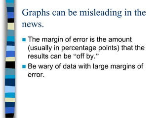 Graphs can be misleading in the
news.
 The margin of error is the amount
  (usually in percentage points) that the
  results can be “off by.”
 Be wary of data with large margins of
  error.
 