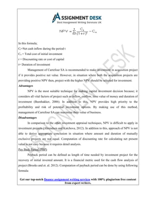Get our top-notch finance assignment writing services with 100% plagiarism free content
from expert writers.
In this formula;
Ct=Net cash inflow during the period t
Co = Total cost of initial investment
r = Discounting rate or cost of capital
t= Duration of investment
Management of Carrefour SA is recommended to make investment in acquisition project
if it provides positive net value. However, in situation where both the acquisition projects are
providing positive NPV then, project with the higher NPV should be selected for investment.
Advantages
NPV is the most suitable technique for making capital investment decision because; it
considers all vital factors of project such as inflow, outflow, time value of money and duration of
investment (Beenhakker, 2006). In addition to this, NPV provides high priority to the
profitability and risk of potential investment options. By making use of this method,
management of Carrefour SA can maximize their value of business.
Disadvantages
In comparison to the other investment appraisal techniques, NPV is difficult to apply in
investment projects (Ahrendsen and Katchova, 2012). In addition to this, approach of NPV is not
able to derive appropriate conclusion in situation where amount and duration of mutually
exclusive projects are not equal. Computation of discounting rate for calculating net present
value is not easy because it requires detail analysis.
Pay Back Period (PBP)
Payback period can be defined as length of time needed by investment project for the
recovery of initial invested amount. It is a financial metric used for the cash flow analysis of
project (Brooks and et. al. 2012). Computation of payback period can be done by using following
formula:
 