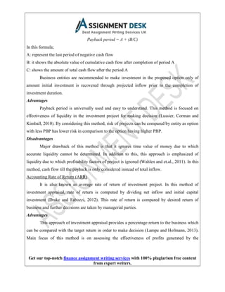 Get our top-notch finance assignment writing services with 100% plagiarism free content
from expert writers.
Payback period = A + (B/C)
In this formula;
A: represent the last period of negative cash flow
B: it shows the absolute value of cumulative cash flow after completion of period A
C: shows the amount of total cash flow after the period A
Business entities are recommended to make investment in the proposed option only of
amount initial investment is recovered through projected inflow prior to the completion of
investment duration.
Advantages
Payback period is universally used and easy to understand. This method is focused on
effectiveness of liquidity in the investment project for making decision (Lussier, Corman and
Kimball, 2010). By considering this method, risk of projects can be compared by entity as option
with less PBP has lower risk in comparison to the option having higher PBP.
Disadvantages
Major drawback of this method is that it ignores time value of money due to which
accurate liquidity cannot be determined. In addition to this, this approach is emphasized of
liquidity due to which profitability factors of project is ignored (Wahlen and et.al., 2011). In this
method, cash flow till the payback is only considered instead of total inflow.
Accounting Rate of Return (ARR)
It is also known as average rate of return of investment project. In this method of
investment appraisal, rate of return is computed by dividing net inflow and initial capital
investment (Drake and Fabozzi, 2012). This rate of return is compared by desired return of
business and further decisions are taken by managerial parties.
Advantages
This approach of investment appraisal provides a percentage return to the business which
can be compared with the target return in order to make decision (Lampe and Hofmann, 2013).
Main focus of this method is on assessing the effectiveness of profits generated by the
 