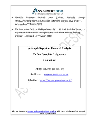 Get our top-notch finance assignment writing services with 100% plagiarism free content
from expert writers.
⚫ Financial Statement Analysis. 2015. [Online]. Available through:
<http://www.simplilearn.com/financial-statement-analysis-rar25-article>.
[Accessed on 9th March 2016].
⚫ The Investment Decision Making Process. 2011. [Online]. Available through: <
http://www.truefinancialplanning.com/the-investment-decision-making-
process/>. [Accessed on 9th March 2016].
A Sample Report on Financial Analysis
To Buy Complete Assignment:
Contact us:
Phone No.: +44 203 8681 670
Mail us: help@assignmentdesk.co.uk
Website: https://www.assignmentdesk.co.uk/
 