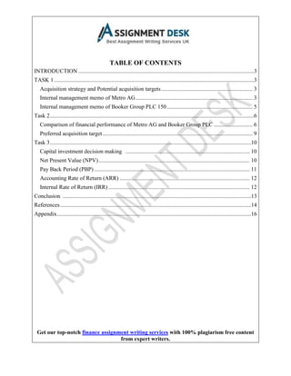 Get our top-notch finance assignment writing services with 100% plagiarism free content
from expert writers.
TABLE OF CONTENTS
INTRODUCTION ...........................................................................................................................3
TASK 1............................................................................................................................................3
Acquisition strategy and Potential acquisition targets................................................................ 3
Internal management memo of Metro AG.................................................................................. 3
Internal management memo of Booker Group PLC 150............................................................ 5
Task 2...............................................................................................................................................6
Comparison of financial performance of Metro AG and Booker Group PLC ........................... 6
Preferred acquisition target......................................................................................................... 9
Task 3.............................................................................................................................................10
Capital investment decision making ....................................................................................... 10
Net Present Value (NPV).......................................................................................................... 10
Pay Back Period (PBP) ............................................................................................................. 11
Accounting Rate of Return (ARR) ........................................................................................... 12
Internal Rate of Return (IRR) ................................................................................................... 12
Conclusion ....................................................................................................................................13
References......................................................................................................................................14
Appendix........................................................................................................................................16
 