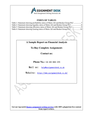Get our top-notch finance assignment writing services with 100% plagiarism free content
from expert writers.
INDEX OF TABLES
Table 1: Statement showing profitability ratios of Metro AG and Booker Group PLC ................7
Table 2: Statement showing liquidity ratios of Metro AG and Booker Group PLC......................8
Table 3: Statement showing efficiency ratios of Metro AG and Booker Group PLC ...................9
Table 4: Statement showing Gearing ratios of Metro AG and Booker Group PLC ....................10
A Sample Report on Financial Analysis
To Buy Complete Assignment:
Contact us:
Phone No.: +44 203 8681 670
Mail us: help@assignmentdesk.co.uk
Website: https://www.assignmentdesk.co.uk/
 