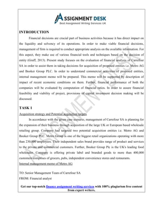 Get our top-notch finance assignment writing services with 100% plagiarism free content
from expert writers.
INTRODUCTION
Financial decisions are crucial part of business activities because it has direct impact on
the liquidity and solvency of its operations. In order to make viable financial decisions,
management of firm is required to conduct appropriate analysis on the available information. For
this aspect, they make use of various financial tools and techniques based on the decision of
entity (Graff, 2013). Present study focuses on the evaluation of financial analysis of Carrefour
SA in order to assist them in taking decisions for acquisition of proposed entities i.e. Metro AG
and Booker Group PLC. In order to understand commercial activities of proposed entities,
internal management memo will be prepared. This memo will be supported by description of
impact of recent economic conditions on them. Further, financial performance of both the
companies will be evaluated by computation of financial ratios. In order to assure financial
feasibility and viability of project, provisions of capital investment decision making will be
discussed.
TASK 1
Acquisition strategy and Potential acquisition targets
In accordance with the given case scenario, management of Carrefour SA is planning for
the expansion of their business through acquisition of the large UK or European based wholesale
retailing group. Company had targeted two potential acquisition entities i.e. Metro AG and
Booker Group PLC. Metro Group is one of the biggest retail organizations operating with more
than 230,000 employees. Their independent sales brand provides range of product and services
to the private and commercial customers. Further, Booker Group Plc is the UK's leading food
wholesaler. Company is offering private label and branded goods to more than 400,000
customers comprises of grocers, pubs, independent convenience stores and restaurants.
Internal management memo of Metro AG
TO: Senior Management Team of Carrefour SA
FROM: Financial analyst
 