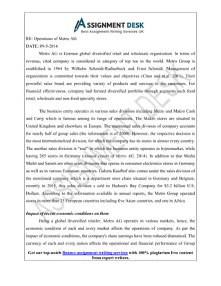 Get our top-notch finance assignment writing services with 100% plagiarism free content
from expert writers.
RE: Operations of Metro AG
DATE: 09-3-2016
Metro AG is German global diversified retail and wholesale organization. In terms of
revenue, cited company is considered in category of top ten in the world. Metro Group is
established in 1964 by Wilhelm Schmidt-Ruthenbeck and Ernst Schmidt. Management of
organization is committed towards their values and objectives (Chan and et.al. 2011). Their
powerful sales brand are providing variety of products and services to the customers. For
financial effectiveness, company had formed diversified portfolio through segments such food
retail, wholesale and non-food specialty stores.
The business entity operates in various sales divisions including Metro and Makro Cash
and Carry which is famous among its range of operations. The Makro stores are situated in
United Kingdom and elsewhere in Europe. The mentioned sales division of company accounts
for nearly half of group sales (the information is of 2004). However, the respective decision is
the most internationalized division, for which the company has its stores in almost every country.
The another sales division is “real” in which the business entity operates in hypermarket, while
having 265 stores in Germany (Annual report of Metro AG, 2014). In addition to that Media
Markt and Saturn are other sales divisions that operas in consumer electronics stores in Germany
as well as in various European countries. Galeria Kaufhof also comes under the sales division of
the mentioned company which is a department store chain situated in Germany and Belgium,
recently in 2015, this sales division s sold to Hudson's Bay Company for $3.2 billion U.S.
Dollars. According to the information available in annual reports, the Metro Group operated
stores in more than 25 European countries including five Asian countries, and one in Africa.
Impact of recent economic conditions on them
Being a global diversified retailer, Metro AG operates in various markets, hence, the
economic condition of each and every market affects the operations of company. As per the
impact of economic conditions, the company's share earnings have been reduced dramatical. The
currency of each and every nation affects the operational and financial performance of Group
 
