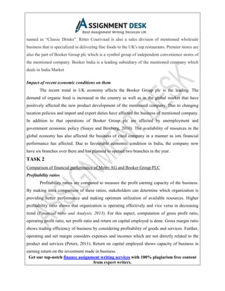 Get our top-notch finance assignment writing services with 100% plagiarism free content
from expert writers.
named as “Classic Drinks”. Ritter Courivaud is also a sales division of mentioned wholesale
business that is specialized in delivering fine foods to the UK's top restaurants. Premier stores are
also the part of Booker Group plc which is a symbol group of independent convenience stores of
the mentioned company. Booker India is a leading subsidiary of the mentioned company which
deals in India Market
Impact of recent economic conditions on them
The recent trend in UK economy affects the Booker Group plc is the leading. The
demand of organic food is increased in the country as well as in the global market that have
positively affected the new product development of the mentioned company. Due to changing
taxation policies and import and export duties have affected the business of mentioned company.
In addition to that operations of Booker Group plc are affected by unemployment and
government economic policy (Sisaye and Birnberg, 2010). The availability of resources in the
global economy has also affected the business of cited company in a manner as iots financial
performance has affected. Due to favourable economic condition in India, the company now
have six branches over there and has planned to opened two branches in the year.
TASK 2
Comparison of financial performance of Metro AG and Booker Group PLC
Profitability ratios
Profitability ratios are computed to measure the profit earning capacity of the business.
By making intra comparison of these ratios, stakeholders can determine which organization is
providing better performance and making optimum utilization of available resources. Higher
profitability ratio shows that organization is operating effectively and vice versa in decreasing
trend (Financial ratio and Analysis, 2013). For this aspect, computation of gross profit ratio,
operating profit ratio, net profit ratio and return on capital employed is done. Gross margin ratio
shows trading efficiency of business by considering profitability of goods and services. Further,
operating and net margin considers expenses and incomes which are not directly related to the
product and services (Peters, 2011). Return on capital employed shows capacity of business in
earning return on the investment made in business.
 