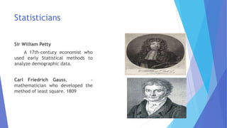 Statisticians
Sir William Petty
A 17th-century economist who
used early Statistical methods to
analyze demographic data.
Carl Friedrich Gauss, -
mathematician who developed the
method of least square. 1809
 
