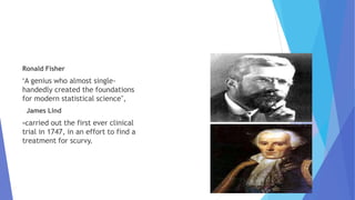 Ronald Fisher
"A genius who almost single-
handedly created the foundations
for modern statistical science",
James Lind
-carried out the first ever clinical
trial in 1747, in an effort to find a
treatment for scurvy.
 