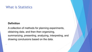 What is Statistics
Definition
A collection of methods for planning experiments,
obtaining data, and then then organizing,
summarizing, presenting, analyzing, interpreting, and
drawing conclusions based on the data.
.
 