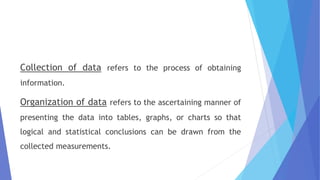 Collection of data refers to the process of obtaining
information.
Organization of data refers to the ascertaining manner of
presenting the data into tables, graphs, or charts so that
logical and statistical conclusions can be drawn from the
collected measurements.
 