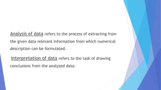 Analysis of data refers to the process of extracting from
the given data relevant information from which numerical
description can be formulated.
Interpretation of data refers to the task of drawing
conclusions from the analyzed data.
 