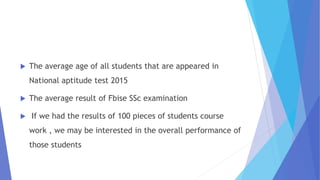  The average age of all students that are appeared in
National aptitude test 2015
 The average result of Fbise SSc examination
 If we had the results of 100 pieces of students course
work , we may be interested in the overall performance of
those students
 