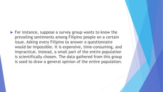  For instance, suppose a survey group wants to know the
prevailing sentiments among Filipino people on a certain
issue. Asking every Filipino to answer a questionnaire
would be impossible. It is expensive, time-consuming, and
impractical. Instead, a small part of the entire population
is scientifically chosen. The data gathered from this group
is used to draw a general opinion of the entire population.
 