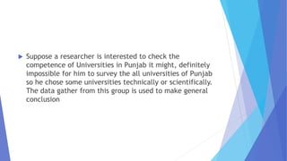  Suppose a researcher is interested to check the
competence of Universities in Punjab it might, definitely
impossible for him to survey the all universities of Punjab
so he chose some universities technically or scientifically.
The data gather from this group is used to make general
conclusion
 