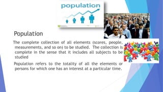 Population
The complete collection of all elements (scores, people,
measurements, and so on) to be studied. The collection is
complete in the sense that it includes all subjects to be
studied
Population refers to the totality of all the elements or
persons for which one has an interest at a particular time.
 