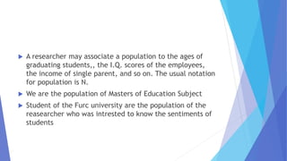  A researcher may associate a population to the ages of
graduating students,, the I.Q. scores of the employees,
the income of single parent, and so on. The usual notation
for population is N.
 We are the population of Masters of Education Subject
 Student of the Furc university are the population of the
reasearcher who was intrested to know the sentiments of
students
 