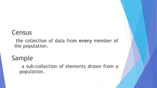 Census
the collection of data from every member of
the population.
Sample
a sub-collection of elements drawn from a
population.
 