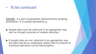• To be continued
Sample is a part of population determined by sampling
procedures. It is usually denoted by n.
 Sample data must be collected in an appropriate way,
such as through a process of random selection.
 If sample data are not collected in an appropriate way,
the data may be so completely useless that no amount of
statistical operation can be held properly
 