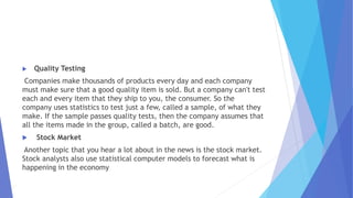  Quality Testing
Companies make thousands of products every day and each company
must make sure that a good quality item is sold. But a company can't test
each and every item that they ship to you, the consumer. So the
company uses statistics to test just a few, called a sample, of what they
make. If the sample passes quality tests, then the company assumes that
all the items made in the group, called a batch, are good.
 Stock Market
Another topic that you hear a lot about in the news is the stock market.
Stock analysts also use statistical computer models to forecast what is
happening in the economy
 
