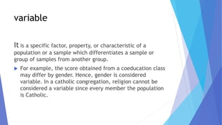 variable
It is a specific factor, property, or characteristic of a
population or a sample which differentiates a sample or
group of samples from another group.
 For example, the score obtained from a coeducation class
may differ by gender. Hence, gender is considered
variable. In a catholic congregation, religion cannot be
considered a variable since every member the population
is Catholic.
 