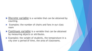  Discrete variable is a variable that can be obtained by
counting.
 Examples: the number of chairs and fans in our class
room
 Continues variable is a variable that can be obtained
by measuring objects or attributes.
 Examples: the weight of students, the temperature in a
city over a period of time, the area of classrooms.
 