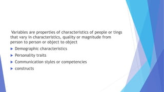 Variables are properties of characteristics of people or tings
that vary in characteristics, quality or magnitude from
person to person or object to object
 Demographic characteristics
 Personality traits
 Communication styles or competencies
 constructs
 
