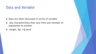 Data and Variable
 Data are often discussed in terms of variable
 Any characteristics that vary from one member of
population to another
 height, Bp, I Q level
 