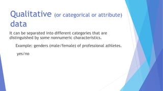 Qualitative (or categorical or attribute)
data
It can be separated into different categories that are
distinguished by some nonnumeric characteristics.
Example: genders (male/female) of professional athletes.
yes/no
 