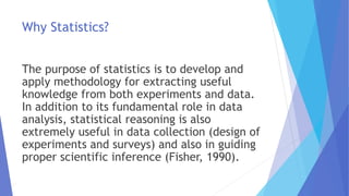 Why Statistics?
The purpose of statistics is to develop and
apply methodology for extracting useful
knowledge from both experiments and data.
In addition to its fundamental role in data
analysis, statistical reasoning is also
extremely useful in data collection (design of
experiments and surveys) and also in guiding
proper scientific inference (Fisher, 1990).
 