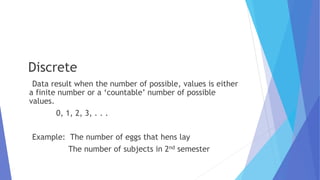 Discrete
Data result when the number of possible, values is either
a finite number or a ‘countable’ number of possible
values.
0, 1, 2, 3, . . .
Example: The number of eggs that hens lay
The number of subjects in 2nd semester
 