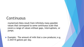 Continuous
(numerical) Data result from infinitely many possible
values that correspond to some continuous scale that
covers a range of values without gaps, interruptions, or
jumps.
 Example: The amount of milk that a cow produces; e.g.
2.343115 gallons per day.
 