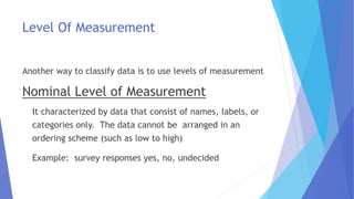 Level Of Measurement
Another way to classify data is to use levels of measurement
Nominal Level of Measurement
It characterized by data that consist of names, labels, or
categories only. The data cannot be arranged in an
ordering scheme (such as low to high)
Example: survey responses yes, no, undecided
 