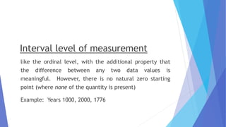 Interval level of measurement
like the ordinal level, with the additional property that
the difference between any two data values is
meaningful. However, there is no natural zero starting
point (where none of the quantity is present)
Example: Years 1000, 2000, 1776
 