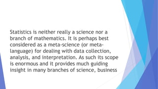 Statistics is neither really a science nor a
branch of mathematics. It is perhaps best
considered as a meta-science (or meta-
language) for dealing with data collection,
analysis, and interpretation. As such its scope
is enormous and it provides much guiding
insight in many branches of science, business
 