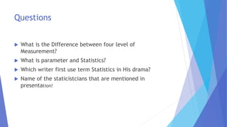 Questions
 What is the Difference between four level of
Measurement?
 What is parameter and Statistics?
 Which writer first use term Statistics in His drama?
 Name of the staticistcians that are mentioned in
presentation?
 