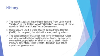 History
 The Word statistics have been derived from Latin word
“Status” or the Italian word “Statista”, meaning of these
words is “Political State” or a Government.
 Shakespeare used a word Statist is his drama Hamlet
(1602). In the past, the statistics was used by rulers.
 The application of statistics was very limited but rulers
and kings needed information about lands, agriculture,
commerce, population of their states to assess their
military potential, their wealth, taxation and other
aspects of government.
 