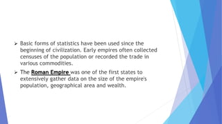  Basic forms of statistics have been used since the
beginning of civilization. Early empires often collected
censuses of the population or recorded the trade in
various commodities.
 The Roman Empire was one of the first states to
extensively gather data on the size of the empire's
population, geographical area and wealth.
 