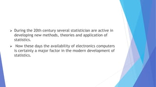  During the 20th century several statistician are active in
developing new methods, theories and application of
statistics.
 Now these days the availability of electronics computers
is certainly a major factor in the modern development of
statistics.
 
