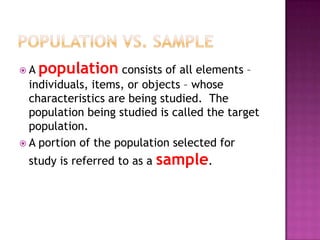 A   population consists of all elements –
  individuals, items, or objects – whose
  characteristics are being studied. The
  population being studied is called the target
  population.
 A portion of the population selected for

 study is referred to as a   sample.
 