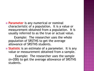  Parameter is any numerical or nominal
  characteristic of a population. It is a value or
  measurement obtained from a population. It is
  usually referred to as the true or actual value.
      Example: The researcher uses the whole
  population of SRSTHS to get the average
  allowance of SRSTHS students.
 Statistic is an estimate of a parameter. It is any
  value or measurement obtained from a sample.
       Example: The researcher uses the sample
  (n=200) to get the average allowance of SRSTHS
  students.
 