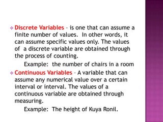  Discrete  Variables – is one that can assume a
  finite number of values. In other words, it
  can assume specific values only. The values
  of a discrete variable are obtained through
  the process of counting.
      Example: the number of chairs in a room
 Continuous Variables – A variable that can
  assume any numerical value over a certain
  interval or interval. The values of a
  continuous variable are obtained through
  measuring.
      Example: The height of Kuya Ronil.
 