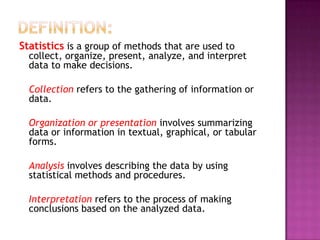 Statistics is a group of methods that are used to
  collect, organize, present, analyze, and interpret
  data to make decisions.

  Collection refers to the gathering of information or
  data.

  Organization or presentation involves summarizing
  data or information in textual, graphical, or tabular
  forms.

  Analysis involves describing the data by using
  statistical methods and procedures.

  Interpretation refers to the process of making
  conclusions based on the analyzed data.
 