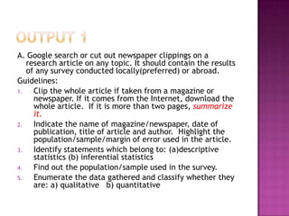 A. Google search or cut out newspaper clippings on a
   research article on any topic. It should contain the results
   of any survey conducted locally(preferred) or abroad.
Guidelines:
1.   Clip the whole article if taken from a magazine or
     newspaper. If it comes from the Internet, download the
     whole article. If it is more than two pages, summarize
     it.
2.   Indicate the name of magazine/newspaper, date of
     publication, title of article and author. Highlight the
     population/sample/margin of error used in the article.
3.   Identify statements which belong to: (a)descriptive
     statistics (b) inferential statistics
4.   Find out the population/sample used in the survey.
5.   Enumerate the data gathered and classify whether they
     are: a) qualitative b) quantitative
 