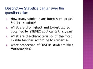 1.   How many students are interested to take
     Statistics online?
2.   What are the highest and lowest scores
     obtained by STENEX applicants this year?
3.   What are the characteristics of the most
     likable teacher according to students?
4.   What proportion of SRSTHS students likes
     Mathematics?
 