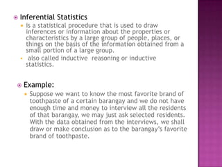    Inferential Statistics
     is a statistical procedure that is used to draw
      inferences or information about the properties or
      characteristics by a large group of people, places, or
      things on the basis of the information obtained from a
      small portion of a large group.
     also called inductive reasoning or inductive
      statistics.


       Example:
           Suppose we want to know the most favorite brand of
            toothpaste of a certain barangay and we do not have
            enough time and money to interview all the residents
            of that barangay, we may just ask selected residents.
            With the data obtained from the interviews, we shall
            draw or make conclusion as to the barangay’s favorite
            brand of toothpaste.
 
