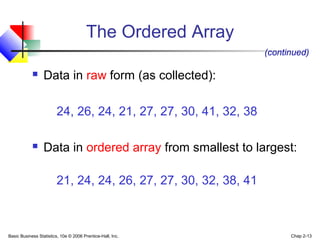 Basic Business Statistics, 10e © 2006 Prentice-Hall, Inc. Chap 2-13
 Data in raw form (as collected):
24, 26, 24, 21, 27, 27, 30, 41, 32, 38
 Data in ordered array from smallest to largest:
21, 24, 24, 26, 27, 27, 30, 32, 38, 41
(continued)
The Ordered Array
 