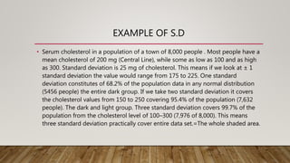 EXAMPLE OF S.D
• Serum cholesterol in a population of a town of 8,000 people . Most people have a
mean cholesterol of 200 mg (Central Line), while some as low as 100 and as high
as 300. Standard deviation is 25 mg of cholesterol. This means if we look at ± 1
standard deviation the value would range from 175 to 225. One standard
deviation constitutes of 68.2% of the population data in any normal distribution
(5456 people) the entire dark group. If we take two standard deviation it covers
the cholesterol values from 150 to 250 covering 95.4% of the population (7,632
people). The dark and light group. Three standard deviation covers 99.7% of the
population from the cholesterol level of 100–300 (7,976 of 8,000). This means
three standard deviation practically cover entire data set.=The whole shaded area.
 