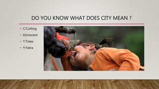 DO YOU KNOW WHAT DOES CITY MEAN ?
• C:Cutting
• I:Innocent
• T:Trees
• Y:Yatra
 